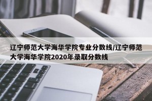辽宁师范大学海华学院专业分数线/辽宁师范大学海华学院2020年录取分数线