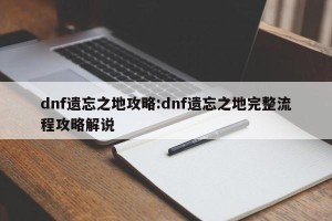 dnf遗忘之地攻略:dnf遗忘之地完整流程攻略解说