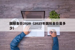 国际金价2020（2025年国际金价是多少）