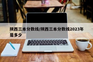 陕西三本分数线/陕西三本分数线2023年是多少