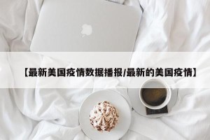 【最新美国疫情数据播报/最新的美国疫情】