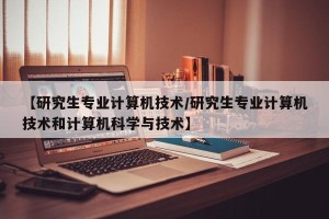 【研究生专业计算机技术/研究生专业计算机技术和计算机科学与技术】