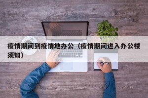 疫情期间到疫情地办公（疫情期间进入办公楼须知）