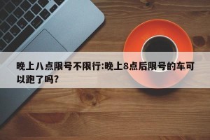 晚上八点限号不限行:晚上8点后限号的车可以跑了吗?