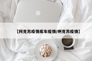 【阿克苏疫情库车疫情/啊克苏疫情】