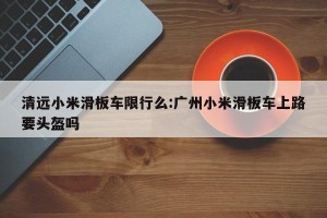 清远小米滑板车限行么:广州小米滑板车上路要头盔吗