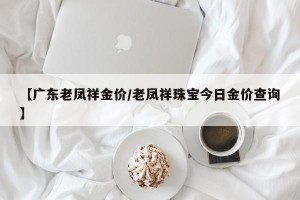 【广东老凤祥金价/老凤祥珠宝今日金价查询】