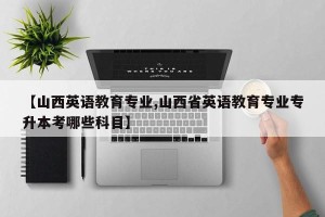 【山西英语教育专业,山西省英语教育专业专升本考哪些科目】