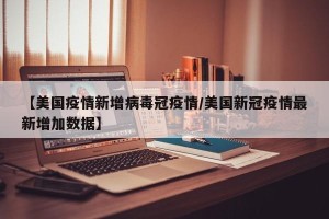 【美国疫情新增病毒冠疫情/美国新冠疫情最新增加数据】