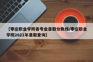 【枣庄职业学院各专业录取分数线/枣庄职业学院2021年录取查询】