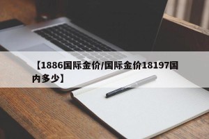 【1886国际金价/国际金价18197国内多少】