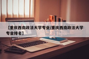 【重庆西南政法大学专业/重庆西南政法大学专业排名】