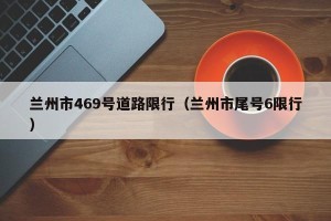 兰州市469号道路限行（兰州市尾号6限行）