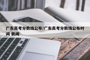 广东高考分数线公布/广东高考分数线公布时间 新闻