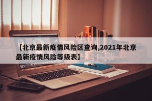 【北京最新疫情风险区查询,2021年北京最新疫情风险等级表】