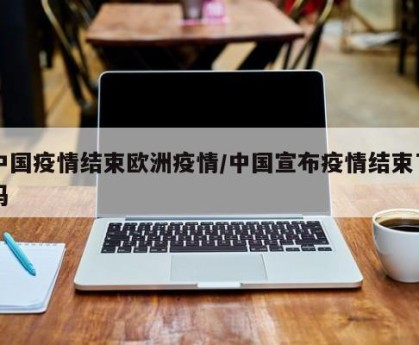 中国疫情结束欧洲疫情/中国宣布疫情结束了吗
