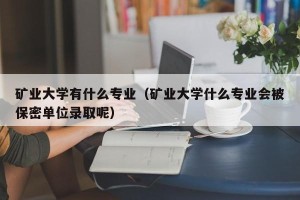 矿业大学有什么专业（矿业大学什么专业会被保密单位录取呢）