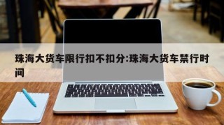 珠海大货车限行扣不扣分:珠海大货车禁行时间