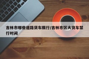 吉林市哪些道路货车限行/吉林市区大货车禁行时间