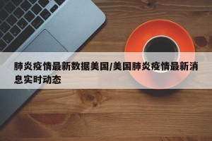 肺炎疫情最新数据美国/美国肺炎疫情最新消息实时动态