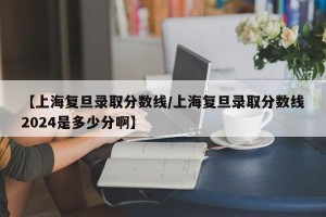 【上海复旦录取分数线/上海复旦录取分数线2024是多少分啊】