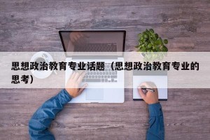 思想政治教育专业话题（思想政治教育专业的思考）