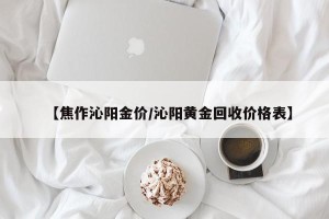【焦作沁阳金价/沁阳黄金回收价格表】