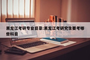 黑龙江考研专业目录:黑龙江考研究生要考哪些科目