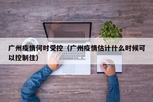 广州疫情何时受控（广州疫情估计什么时候可以控制住）
