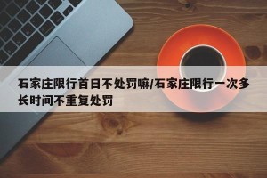 石家庄限行首日不处罚嘛/石家庄限行一次多长时间不重复处罚