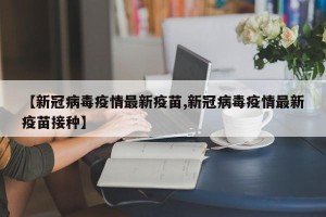 【新冠病毒疫情最新疫苗,新冠病毒疫情最新疫苗接种】