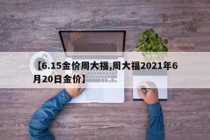【6.15金价周大福,周大福2021年6月20日金价】