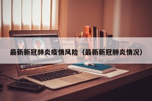 最新新冠肺炎疫情风险（最新新冠肺炎情况）