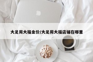 大足周大福金价/大足周大福店铺在哪里