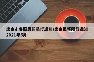 唐山市各区最新限行通知/唐山最新限行通知2021年5月