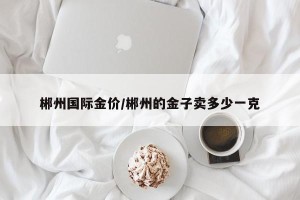 郴州国际金价/郴州的金子卖多少一克