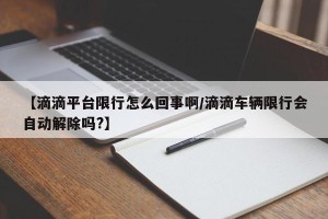 【滴滴平台限行怎么回事啊/滴滴车辆限行会自动解除吗?】