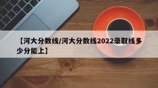 【河大分数线/河大分数线2022录取线多少分能上】