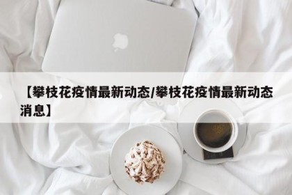 【攀枝花疫情最新动态/攀枝花疫情最新动态消息】