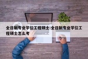 全日制专业学位工程硕士:全日制专业学位工程硕士怎么考