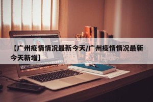 【广州疫情情况最新今天/广州疫情情况最新今天新增】