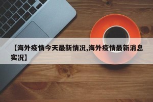 【海外疫情今天最新情况,海外疫情最新消息实况】