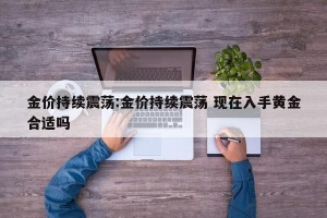 金价持续震荡:金价持续震荡 现在入手黄金合适吗