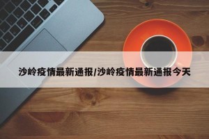 沙岭疫情最新通报/沙岭疫情最新通报今天