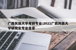 广西民族大学考研专业:2021广西民族大学研究生专业目录