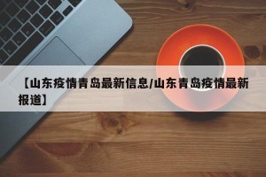 【山东疫情青岛最新信息/山东青岛疫情最新报道】