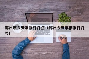 郑州市今天车限行几点（郑州今天车辆限行几号）