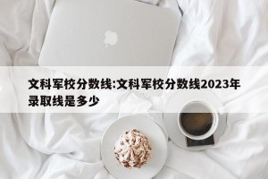 文科军校分数线:文科军校分数线2023年录取线是多少