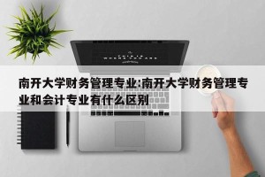 南开大学财务管理专业:南开大学财务管理专业和会计专业有什么区别