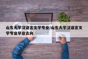 山东大学汉语言文学专业/山东大学汉语言文学专业毕业去向